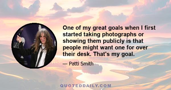 One of my great goals when I first started taking photographs or showing them publicly is that people might want one for over their desk. That's my goal.