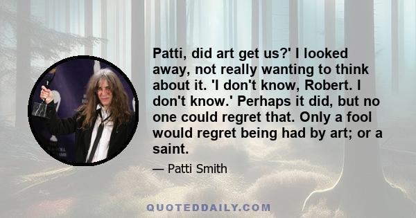 Patti, did art get us?' I looked away, not really wanting to think about it. 'I don't know, Robert. I don't know.' Perhaps it did, but no one could regret that. Only a fool would regret being had by art; or a saint.