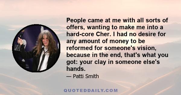 People came at me with all sorts of offers, wanting to make me into a hard-core Cher. I had no desire for any amount of money to be reformed for someone's vision, because in the end, that's what you got: your clay in