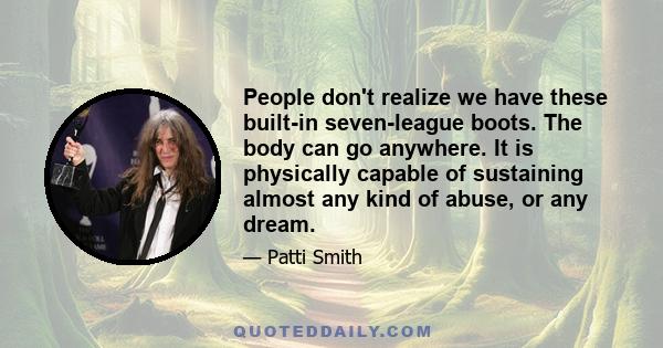 People don't realize we have these built-in seven-league boots. The body can go anywhere. It is physically capable of sustaining almost any kind of abuse, or any dream.