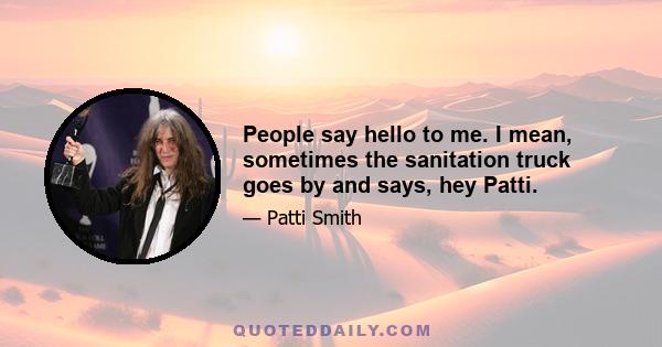 People say hello to me. I mean, sometimes the sanitation truck goes by and says, hey Patti.