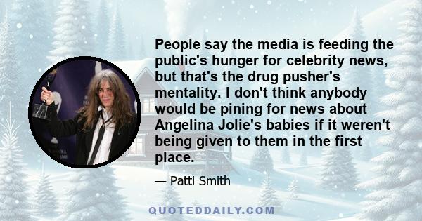 People say the media is feeding the public's hunger for celebrity news, but that's the drug pusher's mentality. I don't think anybody would be pining for news about Angelina Jolie's babies if it weren't being given to