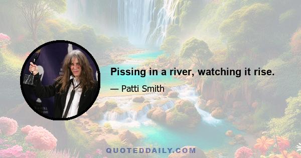 Pissing in a river, watching it rise.