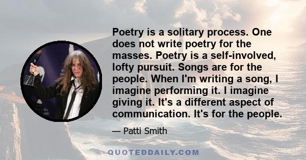 Poetry is a solitary process. One does not write poetry for the masses. Poetry is a self-involved, lofty pursuit. Songs are for the people. When I'm writing a song, I imagine performing it. I imagine giving it. It's a