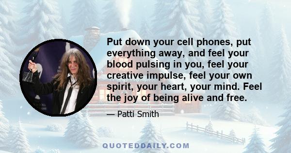 Put down your cell phones, put everything away, and feel your blood pulsing in you, feel your creative impulse, feel your own spirit, your heart, your mind. Feel the joy of being alive and free.