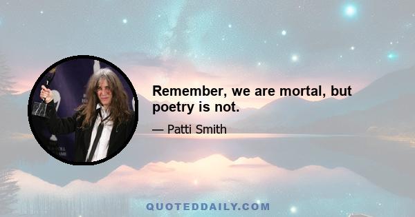 Remember, we are mortal, but poetry is not.