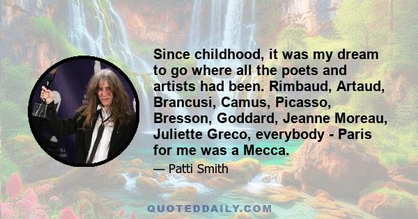 Since childhood, it was my dream to go where all the poets and artists had been. Rimbaud, Artaud, Brancusi, Camus, Picasso, Bresson, Goddard, Jeanne Moreau, Juliette Greco, everybody - Paris for me was a Mecca.