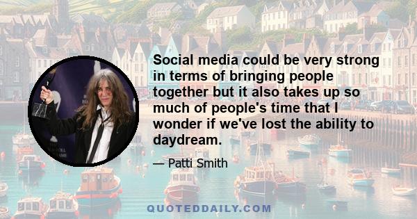 Social media could be very strong in terms of bringing people together but it also takes up so much of people's time that I wonder if we've lost the ability to daydream.