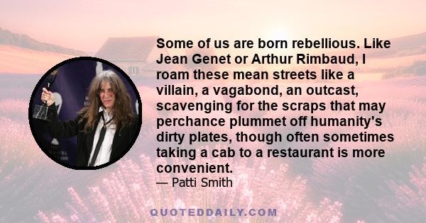 Some of us are born rebellious. Like Jean Genet or Arthur Rimbaud, I roam these mean streets like a villain, a vagabond, an outcast, scavenging for the scraps that may perchance plummet off humanity's dirty plates,