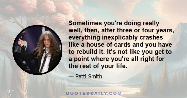 Sometimes you're doing really well, then, after three or four years, everything inexplicably crashes like a house of cards and you have to rebuild it. It's not like you get to a point where you're all right for the rest 