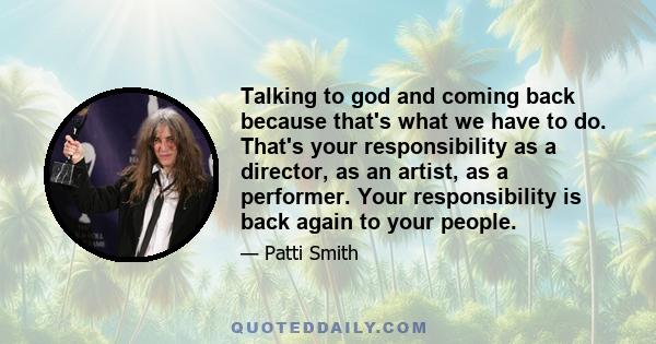 Talking to god and coming back because that's what we have to do. That's your responsibility as a director, as an artist, as a performer. Your responsibility is back again to your people.