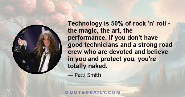 Technology is 50% of rock 'n' roll - the magic, the art, the performance. If you don't have good technicians and a strong road crew who are devoted and believe in you and protect you, you're totally naked.