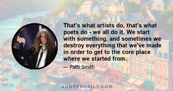 That's what artists do, that's what poets do - we all do it. We start with something, and sometimes we destroy everything that we've made in order to get to the core place where we started from.