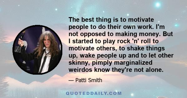 The best thing is to motivate people to do their own work. I'm not opposed to making money. But I started to play rock 'n' roll to motivate others, to shake things up, wake people up and to let other skinny, pimply