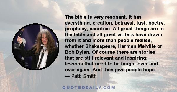 The bible is very resonant. It has everything, creation, betrayal, lust, poetry, prophecy, sacrifice. All great things are in the bible and all great writers have drawn from it and more than people realise, whether