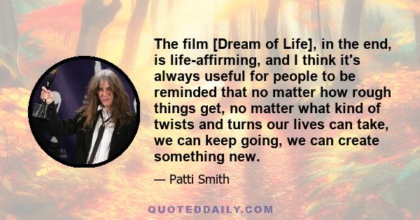 The film [Dream of Life], in the end, is life-affirming, and I think it's always useful for people to be reminded that no matter how rough things get, no matter what kind of twists and turns our lives can take, we can