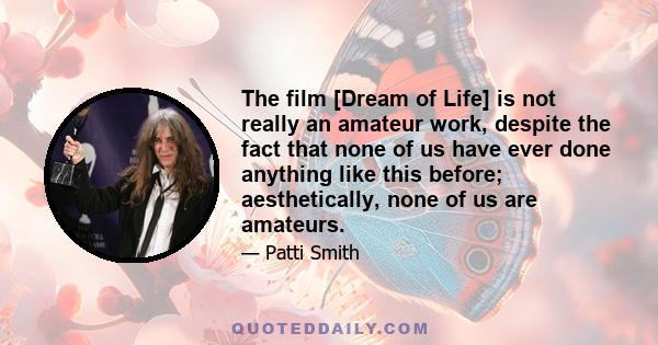 The film [Dream of Life] is not really an amateur work, despite the fact that none of us have ever done anything like this before; aesthetically, none of us are amateurs.