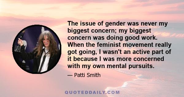 The issue of gender was never my biggest concern; my biggest concern was doing good work. When the feminist movement really got going, I wasn't an active part of it because I was more concerned with my own mental