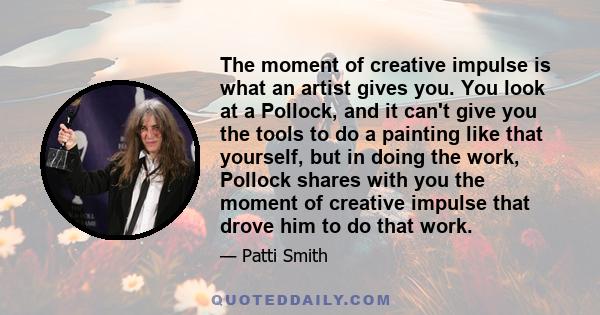 The moment of creative impulse is what an artist gives you. You look at a Pollock, and it can't give you the tools to do a painting like that yourself, but in doing the work, Pollock shares with you the moment of