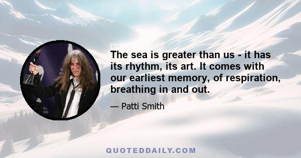 The sea is greater than us - it has its rhythm, its art. It comes with our earliest memory, of respiration, breathing in and out.