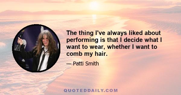 The thing I've always liked about performing is that I decide what I want to wear, whether I want to comb my hair.