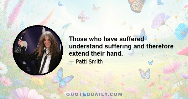 Those who have suffered understand suffering and therefore extend their hand.