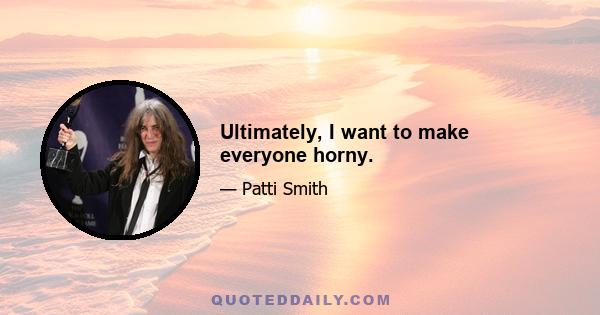 Ultimately, I want to make everyone horny.