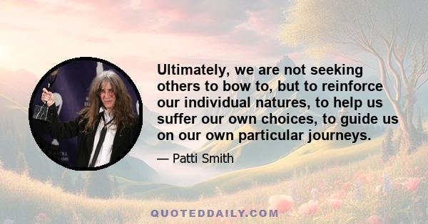 Ultimately, we are not seeking others to bow to, but to reinforce our individual natures, to help us suffer our own choices, to guide us on our own particular journeys.