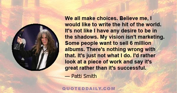 We all make choices. Believe me, I would like to write the hit of the world. It's not like I have any desire to be in the shadows. My vision isn't marketing. Some people want to sell 6 million albums. There's nothing