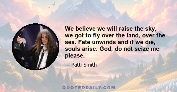 We believe we will raise the sky, we got to fly over the land, over the sea. Fate unwinds and if we die, souls arise. God, do not seize me please.