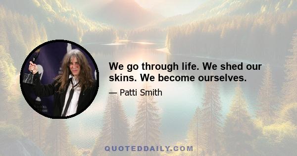 We go through life. We shed our skins. We become ourselves.