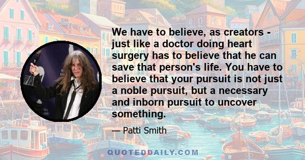 We have to believe, as creators - just like a doctor doing heart surgery has to believe that he can save that person's life. You have to believe that your pursuit is not just a noble pursuit, but a necessary and inborn