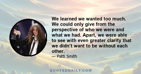 We learned we wanted too much. We could only give from the perspective of who we were and what we had. Apart, we were able to see with even greater clarity that we didn’t want to be without each other.