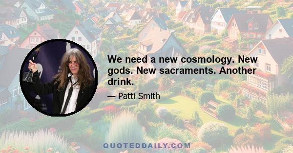 We need a new cosmology. New gods. New sacraments. Another drink.