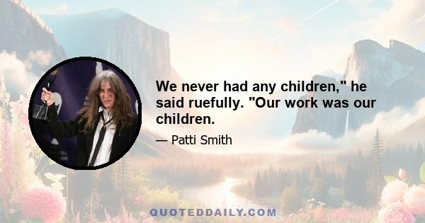 We never had any children, he said ruefully. Our work was our children.