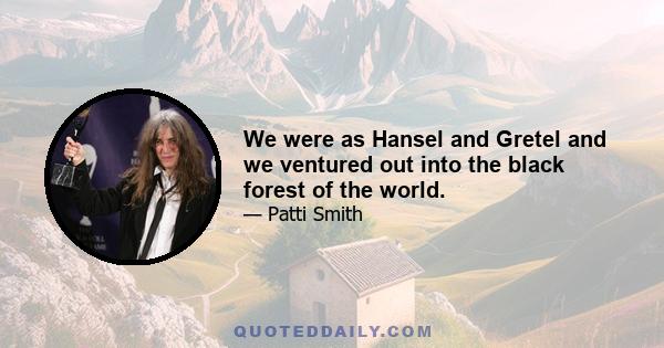 We were as Hansel and Gretel and we ventured out into the black forest of the world.