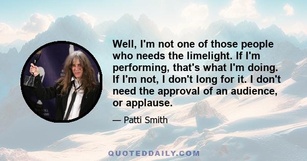 Well, I'm not one of those people who needs the limelight. If I'm performing, that's what I'm doing. If I'm not, I don't long for it. I don't need the approval of an audience, or applause.