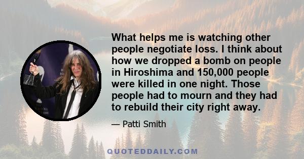 What helps me is watching other people negotiate loss. I think about how we dropped a bomb on people in Hiroshima and 150,000 people were killed in one night. Those people had to mourn and they had to rebuild their city 