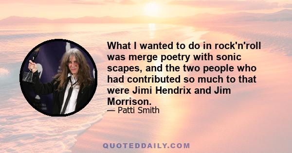 What I wanted to do in rock'n'roll was merge poetry with sonic scapes, and the two people who had contributed so much to that were Jimi Hendrix and Jim Morrison.