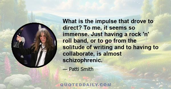 What is the impulse that drove to direct? To me, it seems so immense. Just having a rock 'n' roll band, or to go from the solitude of writing and to having to collaborate, is almost schizophrenic.