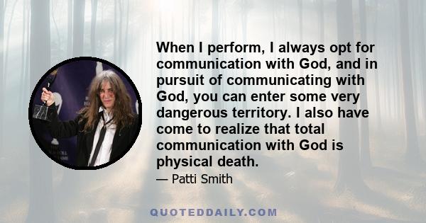 When I perform, I always opt for communication with God, and in pursuit of communicating with God, you can enter some very dangerous territory. I also have come to realize that total communication with God is physical