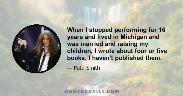 When I stopped performing for 16 years and lived in Michigan and was married and raising my children, I wrote about four or five books. I haven't published them.