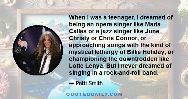 When I was a teenager, I dreamed of being an opera singer like Maria Callas or a jazz singer like June Christy or Chris Connor, or approaching songs with the kind of mystical lethargy of Billie Holiday, or championing