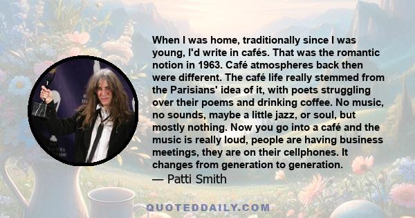 When I was home, traditionally since I was young, I'd write in cafés. That was the romantic notion in 1963. Café atmospheres back then were different. The café life really stemmed from the Parisians' idea of it, with