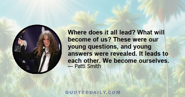 Where does it all lead? What will become of us? These were our young questions, and young answers were revealed. It leads to each other. We become ourselves.