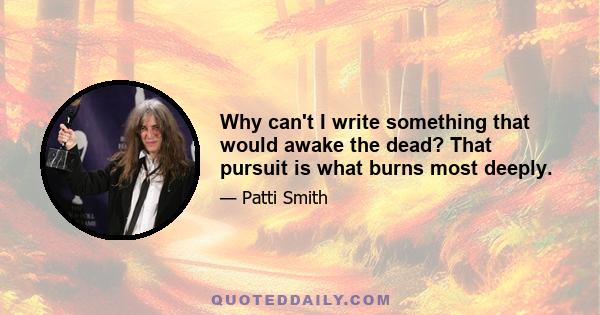 Why can't I write something that would awake the dead? That pursuit is what burns most deeply.