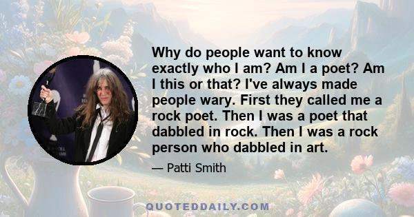 Why do people want to know exactly who I am? Am I a poet? Am I this or that? I've always made people wary. First they called me a rock poet. Then I was a poet that dabbled in rock. Then I was a rock person who dabbled