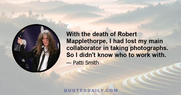 With the death of Robert Mapplethorpe, I had lost my main collaborator in taking photographs. So I didn't know who to work with.