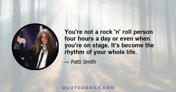 You're not a rock 'n' roll person four hours a day or even when you're on stage. It's become the rhythm of your whole life.