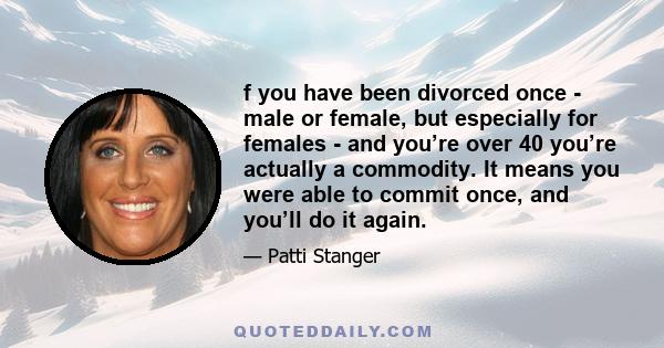 f you have been divorced once - male or female, but especially for females - and you’re over 40 you’re actually a commodity. It means you were able to commit once, and you’ll do it again.